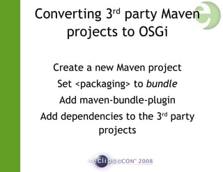 Converting 3rd
party Maven
projects to OSGi
Create a new Maven project
Set <packaging> to bundle
Add maven-bundle-plugin
Add dependencies to the 3rd
party
projects
 