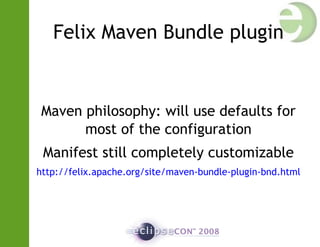 Felix Maven Bundle plugin
Maven philosophy: will use defaults for
most of the configuration
Manifest still completely customizable
http://felix.apache.org/site/maven-bundle-plugin-bnd.html
 
