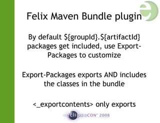Felix Maven Bundle plugin
By default ${groupId}.${artifactId}
packages get included, use Export-
Packages to customize
Export-Packages exports AND includes
the classes in the bundle
<_exportcontents> only exports
 