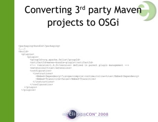 Converting 3rd
party Maven
projects to OSGi
<packaging>bundle</packaging>
[...]
<build>
<plugins>
<plugin>
<groupId>org.apache.felix</groupId>
<artifactId>maven-bundle-plugin</artifactId>
<!-- <version>1.4.0</version> defined in parent plugin management -->
<extensions>true</extensions>
<configuration>
<instructions>
<Embed-Dependency>*;scope=compile|runtime;inline=true</Embed-Dependency>
<Embed-Transitive>false</Embed-Transitive>
</instructions>
</configuration>
</plugin>
</plugins>
 