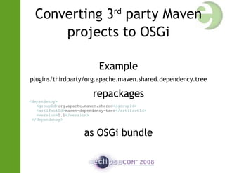 Converting 3rd
party Maven
projects to OSGi
Example
plugins/thirdparty/org.apache.maven.shared.dependency.tree
repackages
<dependency>
<groupId>org.apache.maven.shared</groupId>
<artifactId>maven-dependency-tree</artifactId>
<version>1.1</version>
</dependency>
as OSGi bundle
 