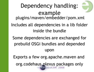 Dependency handling:
example
plugins/maven/embedder/pom.xml
Includes all dependencies in a lib folder
inside the bundle
Some dependencies are exchanged for
prebuild OSGi bundles and depended
upon
Exports a few org.apache.maven and
org.codehaus.plexus packages only
 