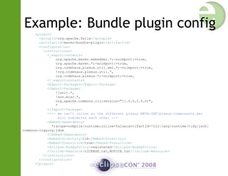 Example: Bundle plugin config
<plugin>
<groupId>org.apache.felix</groupId>
<artifactId>maven-bundle-plugin</artifactId>
<configuration>
<instructions>
<_exportcontents>
org.apache.maven.embedder.*;-noimport:=true,
org.apache.maven.*;-noimport:=true,
org.codehaus.plexus.util.xml.*;-noimport:=true,
!org.codehaus.plexus.util.*,
org.codehaus.plexus.*;-noimport:=true,
</_exportcontents>
<Export-Package></Export-Package>
<Import-Package>
!junit.*,
!sun.misc.*,
org.apache.commons.cli;version="[1.0.0,2.0.0)",
*
</Import-Package>
<!-- we can't inline as the different plexus META-INF/plexus/components.xml
will overwrite each other -->
<Embed-Dependency>
*;scope=compile|runtime;inline=false;artifactId=!cli|lang|runtime|tidy|jsch|
commons-logging|jdom
</Embed-Dependency>
<Embed-Directory>lib</Embed-Directory>
<Embed-Transitive>true</Embed-Transitive>
<Eclipse-BuddyPolicy>registered</Eclipse-BuddyPolicy>
<Include-Resource>LICENSE.txt,NOTICE.txt</Include-Resource>
</instructions>
</configuration>
</plugin>
 