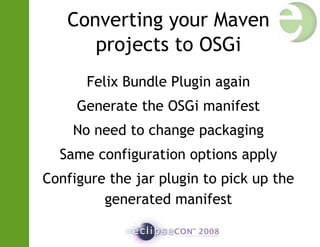 Converting your Maven
projects to OSGi
Felix Bundle Plugin again
Generate the OSGi manifest
No need to change packaging
Same configuration options apply
Configure the jar plugin to pick up the
generated manifest
 