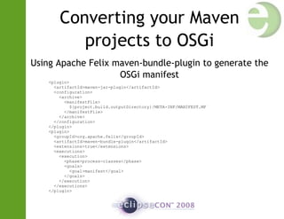 Converting your Maven
projects to OSGi
Using Apache Felix maven-bundle-plugin to generate the
OSGi manifest
<plugin>
<artifactId>maven-jar-plugin</artifactId>
<configuration>
<archive>
<manifestFile>
${project.build.outputDirectory}/META-INF/MANIFEST.MF
</manifestFile>
</archive>
</configuration>
</plugin>
<plugin>
<groupId>org.apache.felix</groupId>
<artifactId>maven-bundle-plugin</artifactId>
<extensions>true</extensions>
<executions>
<execution>
<phase>process-classes</phase>
<goals>
<goal>manifest</goal>
</goals>
</execution>
</executions>
</plugin>
 