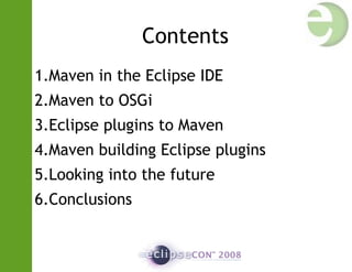 Contents
1.Maven in the Eclipse IDE
2.Maven to OSGi
3.Eclipse plugins to Maven
4.Maven building Eclipse plugins
5.Looking into the future
6.Conclusions
 