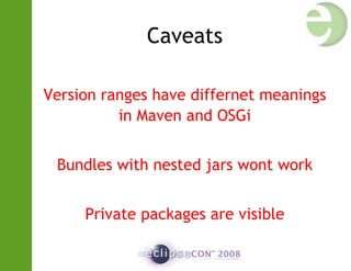 Caveats
Version ranges have differnet meanings
in Maven and OSGi
Bundles with nested jars wont work
Private packages are visible
 