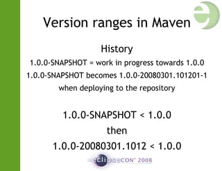 Version ranges in Maven
History
1.0.0-SNAPSHOT = work in progress towards 1.0.0
1.0.0-SNAPSHOT becomes 1.0.0-20080301.101201-1
when deploying to the repository
1.0.0-SNAPSHOT < 1.0.0
then
1.0.0-20080301.1012 < 1.0.0
 