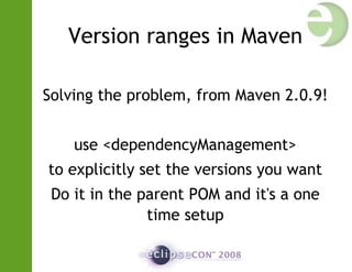 Version ranges in Maven
Solving the problem, from Maven 2.0.9!
use <dependencyManagement>
to explicitly set the versions you want
Do it in the parent POM and it's a one
time setup
 