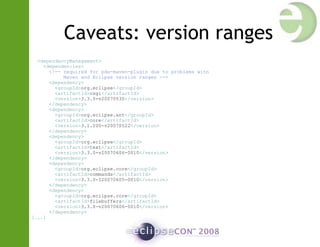 Caveats: version ranges
<dependencyManagement>
<dependencies>
<!-- required for pde-maven-plugin due to problems with
Maven and Eclipse version ranges -->
<dependency>
<groupId>org.eclipse</groupId>
<artifactId>osgi</artifactId>
<version>3.3.0-v20070530</version>
</dependency>
<dependency>
<groupId>org.eclipse.ant</groupId>
<artifactId>core</artifactId>
<version>3.1.200-v20070522</version>
</dependency>
<dependency>
<groupId>org.eclipse</groupId>
<artifactId>text</artifactId>
<version>3.3.0-v20070606-0010</version>
</dependency>
<dependency>
<groupId>org.eclipse.core</groupId>
<artifactId>commands</artifactId>
<version>3.3.0-I20070605-0010</version>
</dependency>
<dependency>
<groupId>org.eclipse.core</groupId>
<artifactId>filebuffers</artifactId>
<version>3.3.0-v20070606-0010</version>
</dependency>
[...]
 