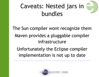 Caveats: Nested jars in
bundles
The Sun compiler wont recognize them
Maven provides a pluggable compiler
infrastructure
Unfortunately the Eclipse compiler
implementation is not up to date
http://maven.apache.org/plugins/maven-compiler-plugin/non-javac-compilers.html
 