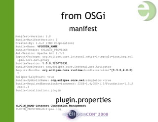 from OSGi
manifest
Manifest-Version: 1.0
Bundle-ManifestVersion: 2
Created-By: 1.4.2 (IBM Corporation)
Bundle-Name: %PLUGIN_NAME
Bundle-Vendor: %PLUGIN_PROVIDER
Ant-Version: Apache Ant 1.7.0
Export-Package: org.eclipse.core.internal.net;x-internal:=true,org.ecl
ipse.core.net.proxy
Bundle-Version: 1.0.0.I20070531
Bundle-Activator: org.eclipse.core.internal.net.Activator
Require-Bundle: org.eclipse.core.runtime;bundle-version="[3.3.0,4.0.0)
"
Eclipse-LazyStart: true
Bundle-SymbolicName: org.eclipse.core.net;singleton:=true
Bundle-RequiredExecutionEnvironment: J2SE-1.4,CDC-1.0/Foundation-1.0,J
2SE-1.3
Bundle-Localization: plugin
plugin.properties
PLUGIN_NAME=Internet Connection Management
PLUGIN_PROVIDER=Eclipse.org
 