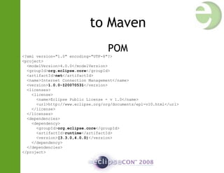 to Maven
POM
<?xml version="1.0" encoding="UTF-8"?>
<project>
<modelVersion>4.0.0</modelVersion>
<groupId>org.eclipse.core</groupId>
<artifactId>net</artifactId>
<name>Internet Connection Management</name>
<version>1.0.0-I20070531</version>
<licenses>
<license>
<name>Eclipse Public License - v 1.0</name>
<url>http://www.eclipse.org/org/documents/epl-v10.html</url>
</license>
</licenses>
<dependencies>
<dependency>
<groupId>org.eclipse.core</groupId>
<artifactId>runtime</artifactId>
<version>[3.3.0,4.0.0)</version>
</dependency>
</dependencies>
</project>
 