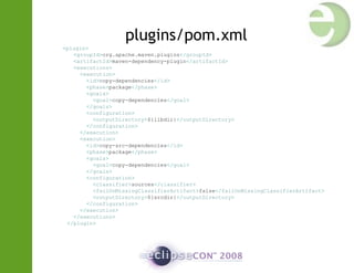 plugins/pom.xml
<plugin>
<groupId>org.apache.maven.plugins</groupId>
<artifactId>maven-dependency-plugin</artifactId>
<executions>
<execution>
<id>copy-dependencies</id>
<phase>package</phase>
<goals>
<goal>copy-dependencies</goal>
</goals>
<configuration>
<outputDirectory>${libdir}</outputDirectory>
</configuration>
</execution>
<execution>
<id>copy-src-dependencies</id>
<phase>package</phase>
<goals>
<goal>copy-dependencies</goal>
</goals>
<configuration>
<classifier>sources</classifier>
<failOnMissingClassifierArtifact>false</failOnMissingClassifierArtifact>
<outputDirectory>${srcdir}</outputDirectory>
</configuration>
</execution>
</executions>
</plugin>
 