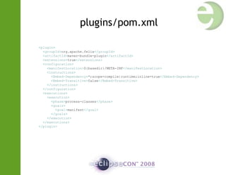 plugins/pom.xml
<plugin>
<groupId>org.apache.felix</groupId>
<artifactId>maven-bundle-plugin</artifactId>
<extensions>true</extensions>
<configuration>
<manifestLocation>${basedir}/META-INF</manifestLocation>
<instructions>
<Embed-Dependency>*;scope=compile|runtime;inline=true</Embed-Dependency>
<Embed-Transitive>false</Embed-Transitive>
</instructions>
</configuration>
<executions>
<execution>
<phase>process-classes</phase>
<goals>
<goal>manifest</goal>
</goals>
</execution>
</executions>
</plugin>
 