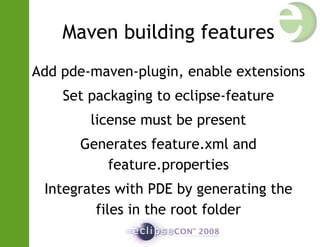 Maven building features
Add pde-maven-plugin, enable extensions
Set packaging to eclipse-feature
license must be present
Generates feature.xml and
feature.properties
Integrates with PDE by generating the
files in the root folder
 
