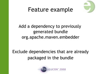 Feature example
Add a dependency to previously
generated bundle
org.apache.maven.embedder
Exclude dependencies that are already
packaged in the bundle
 