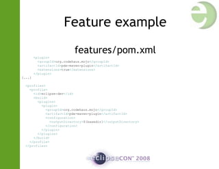 Feature example
features/pom.xml
<plugin>
<groupId>org.codehaus.mojo</groupId>
<artifactId>pde-maven-plugin</artifactId>
<extensions>true</extensions>
</plugin>
[...]
<profiles>
<profile>
<id>eclipse-dev</id>
<build>
<plugins>
<plugin>
<groupId>org.codehaus.mojo</groupId>
<artifactId>pde-maven-plugin</artifactId>
<configuration>
<outputDirectory>${basedir}</outputDirectory>
</configuration>
</plugin>
</plugins>
</build>
</profile>
</profiles>
 