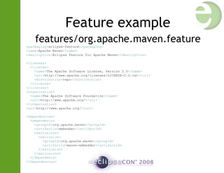 Feature example
features/org.apache.maven.feature
<packaging>eclipse-feature</packaging>
<name>Apache Maven</name>
<description>Eclipse Feature for Apache Maven</description>
<licenses>
<license>
<name>The Apache Software License, Version 2.0</name>
<url>http://www.apache.org/licenses/LICENSE-2.0.txt</url>
<distribution>repo</distribution>
</license>
</licenses>
<organization>
<name>The Apache Software Foundation</name>
<url>http://www.apache.org/</url>
</organization>
<url>http://www.apache.org/</url>
<dependencies>
<dependency>
<groupId>org.apache.maven</groupId>
<artifactId>embedder</artifactId>
<exclusions>
<exclusion>
<groupId>org.apache.maven</groupId>
<artifactId>maven-embedder</artifactId>
</exclusion>
</exclusions>
</dependency>
</dependencies>
 