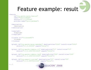 Feature example: result
<feature
id="org.apache.maven.feature"
label="%featureName"
version="2.1.0.632696"
provider-name="%providerName">
<description>
%description
</description>
<copyright>
%copyright
</copyright>
<license url="%licenseURL">
%license
</license>
<plugin id="org.apache.maven.embedder" download-size="2262" install-size="2262"
version="2.1.0.632696" unpack="false"/>
<plugin id="org.apache.commons.cli" download-size="31" install-size="31"
version="1.0.0.v200709131616" unpack="false"/>
<plugin id="org.apache.commons.lang" download-size="206" install-size="206"
version="2.1.0.v200709131643" unpack="false"/>
<plugin id="org.aspectj.runtime" download-size="95" install-size="95"
version="1.5.4.200705211336" unpack="false"/>
[...]
 