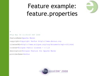 Feature example:
feature.properties
#
#Tue Mar 04 11:35:43 PST 2008
featureName=Apache Maven
copyright=Copyright DevZuz http://www.devzuz.org
licenseURL=http://www.eclipse.org/org/documents/epl-v10.html
license=Eclipse Public License - v 1.0
description=Eclipse Feature for Apache Maven
providerName=DevZuz
 
