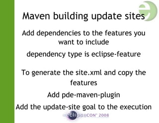 Maven building update sites
Add dependencies to the features you
want to include
dependency type is eclipse-feature
To generate the site.xml and copy the
features
Add pde-maven-plugin
Add the update-site goal to the execution
 