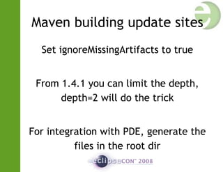 Maven building update sites
Set ignoreMissingArtifacts to true
From 1.4.1 you can limit the depth,
depth=2 will do the trick
For integration with PDE, generate the
files in the root dir
 