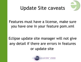 Update Site caveats
Features must have a license, make sure
you have one in your feature pom.xml
Eclipse update site manager will not give
any detail if there are errors in features
or update site
 