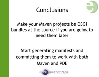 Conclusions
Make your Maven projects be OSGi
bundles at the source if you are going to
need them later
Start generating manifests and
committing them to work with both
Maven and PDE
 