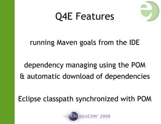 Q4E Features
running Maven goals from the IDE
dependency managing using the POM
& automatic download of dependencies
Eclipse classpath synchronized with POM
 