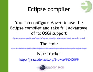 Eclipse compiler
You can configure Maven to use the
Eclipse compiler and take full advantage
of its OSGi support
http://maven.apache.org/plugins/maven-compiler-plugin/non-javac-compilers.html
The code
http://svn.codehaus.org/plexus/plexus-components/trunk/plexus-compiler/plexus-compilers/plexus-compiler-eclipse/
Issue tracker
http://jira.codehaus.org/browse/PLXCOMP
 