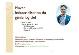 MMaavveenn 
IInndduussttrriiaalliissaattiioonn dduu 
ggéénniiee llooggiicciieell 
• Maven et Junit 
• Mise en oeuvre de Maven 
• JPA, Hibernate 
• Spring IOC et Spring MVC 
Mohamed Youssfi 
Laboratoire Signaux Systèmes Distribués et Intelligence Artificielle (SSDIA) 
ENSET, Université Hassan II Casablanca, Maroc 
Email : med@youssfi.net 
Chaîne vidéo : http://youtube.com/mohamedYoussfi 
med@youssfi.net 
• Struts 2 
 