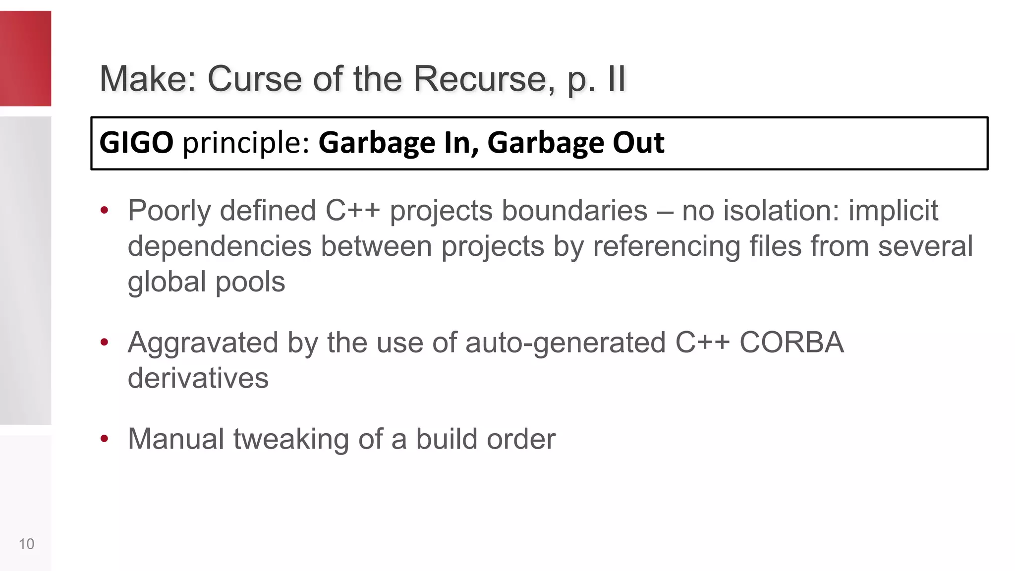 Flaws of An Old Build System, p. II
10
3) Bad incremental builds
– Non-reliable
– Slow
Frequent CLEAN
builds
Windows Linux
other 20 18
c++ 75 58
75
58
20
18
0
10
20
30
40
50
60
70
80
90
100
Minutes
Clean Build Duration (old tech.)
 