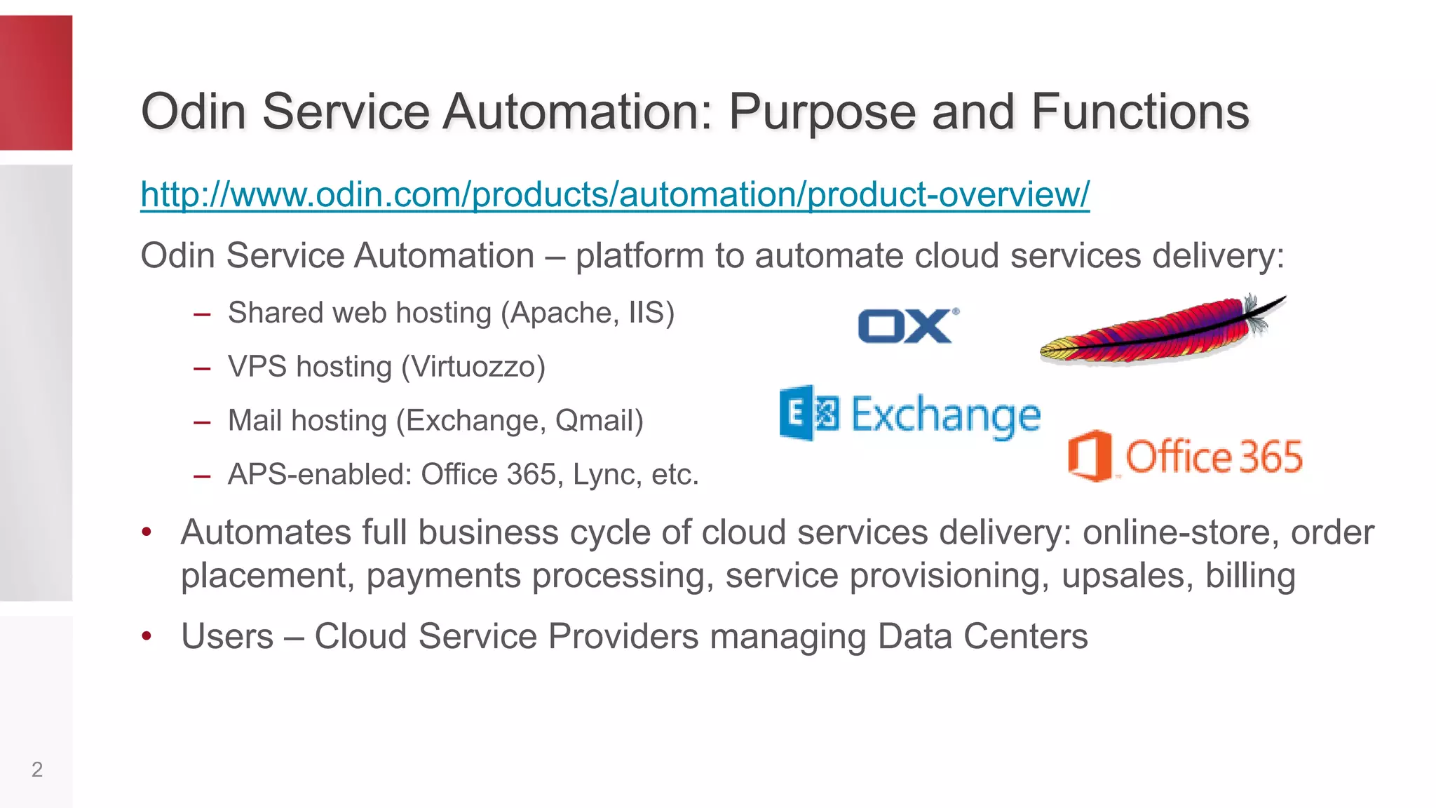 Odin Service Automation: Purpose and Functions
http://www.odin.com/products/automation/product-overview/
Odin Service Automation – platform to automate cloud services delivery:
– Shared web hosting (Apache, IIS)
– VPS hosting (Virtuozzo)
– Mail hosting (Exchange, Qmail)
– APS-enabled: Office 365, Lync, etc.
• Automates full business cycle of cloud services delivery: online-store,
order placement, payments processing, service provisioning, upsales,
billing
• Users – Cloud Service Providers managing Data Centers
2
 
