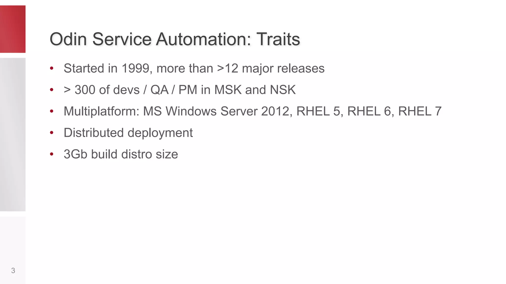 Odin Service Automation: Traits
• Started in 1999, more than >12 major releases
• > 300 of devs / QA / PM in MSK and NSK
• Multiplatform:
– Windows: MS Windows Server 2008, 2012
– Linux: CentOS / RHEL 5, 6, 7
• Distributed deployment: affects testing
• Multilingual: C++, C, Java, C#, Python
3
 