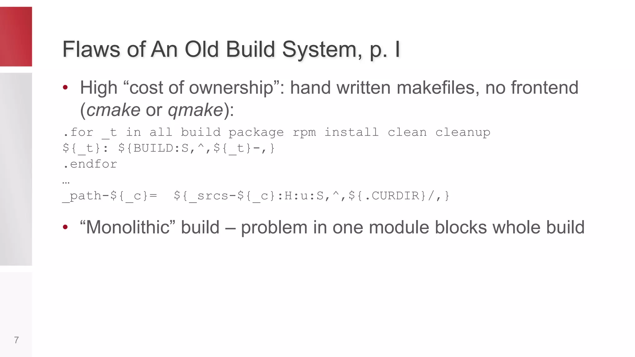 Factors which Affects Build System
• Multiplatform – different compilers and tools
• Rich dependencies between service controllers –
correct build order of service controllers is req-d
• Large – small overheads starts to matter
• Distributed deployment – need expensive resources to
check if build is valid (BVT test), not available for devs 
• Many people – many commits which could break the
build, ideally need a build for each commit in order to
test it
7
 