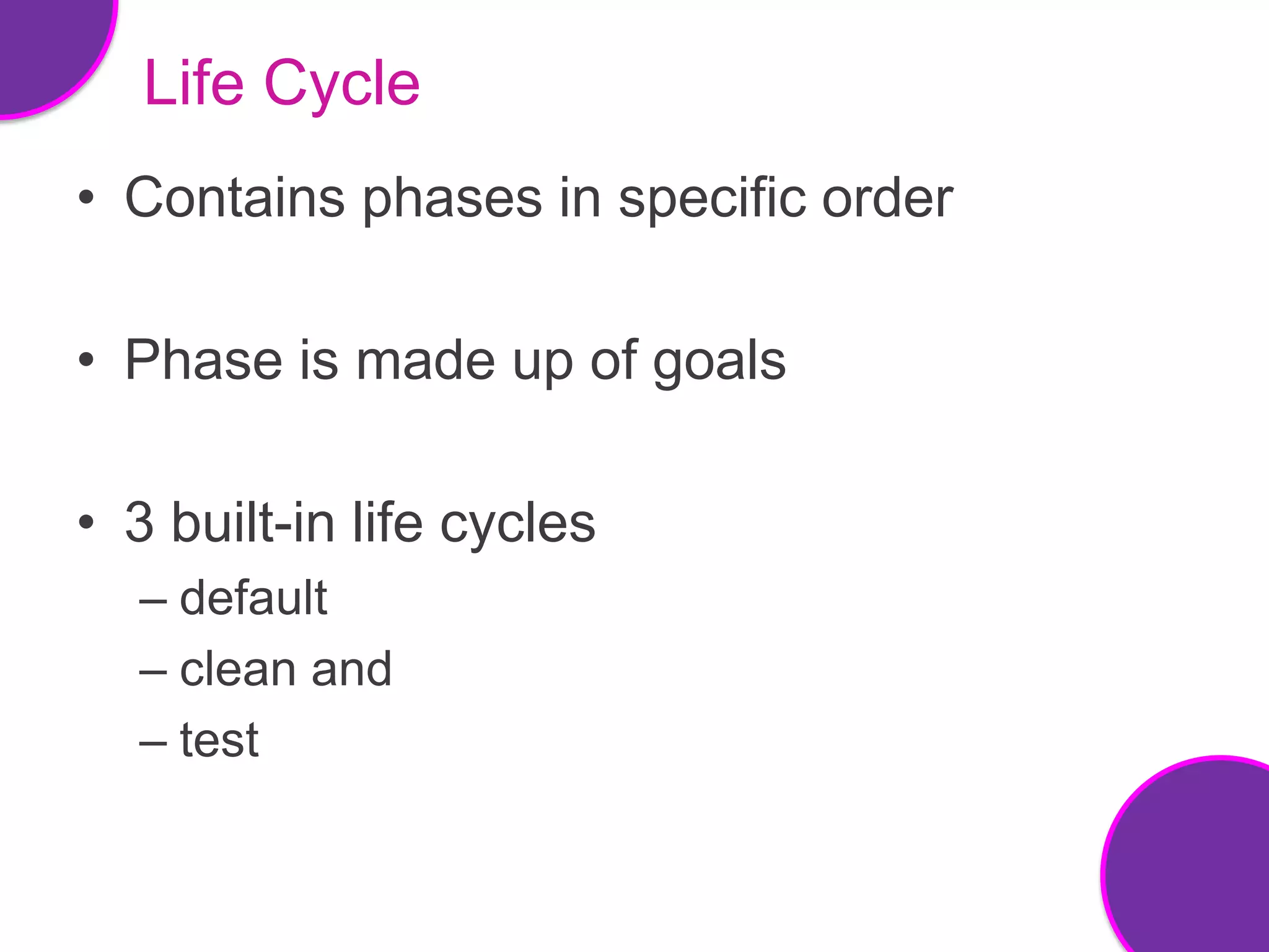 Life Cycle
• Contains phases in specific order

• Phase is made up of goals

• 3 built-in life cycles
  – default
  – clean and
  – test
 