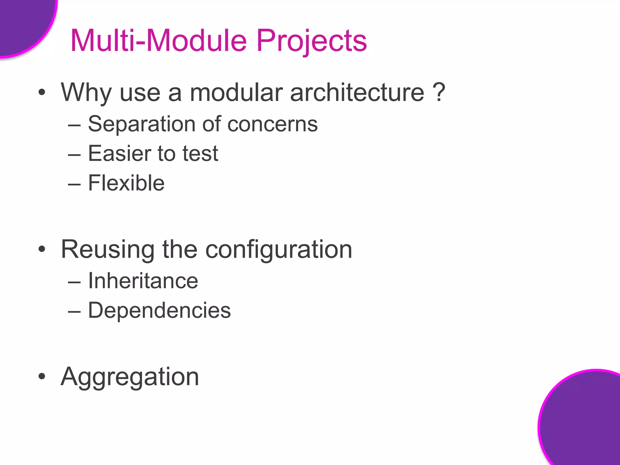 Multi-Module Projects
• Why use a modular architecture ?
  – Separation of concerns
  – Easier to test
  – Flexible


• Reusing the configuration
  – Inheritance
  – Dependencies


• Aggregation
 