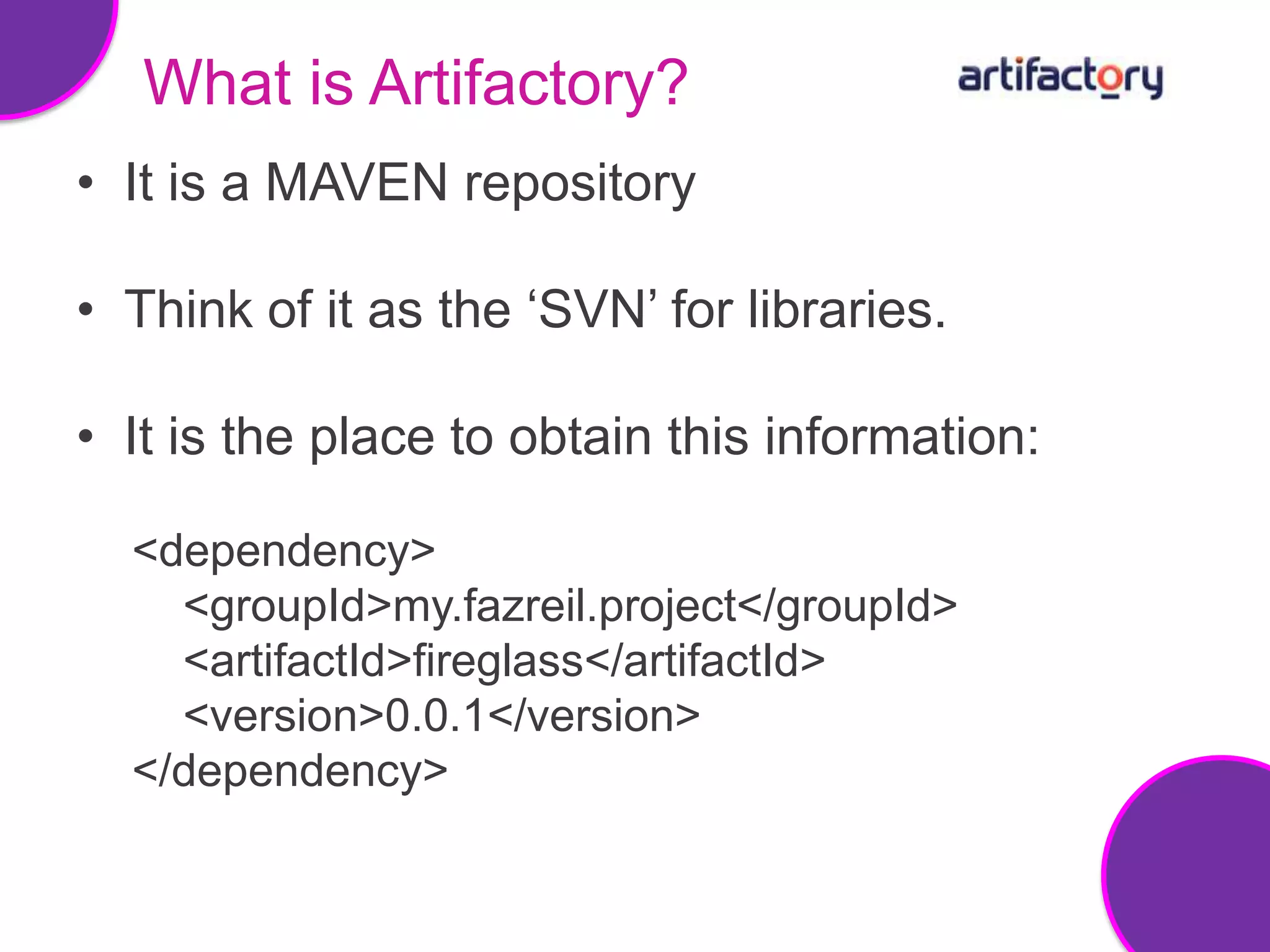 What is Artifactory?
• It is a MAVEN repository

• Think of it as the ‘SVN’ for libraries.

• It is the place to obtain this information:

  <dependency>
    <groupId>my.fazreil.project</groupId>
    <artifactId>fireglass</artifactId>
    <version>0.0.1</version>
  </dependency>
 