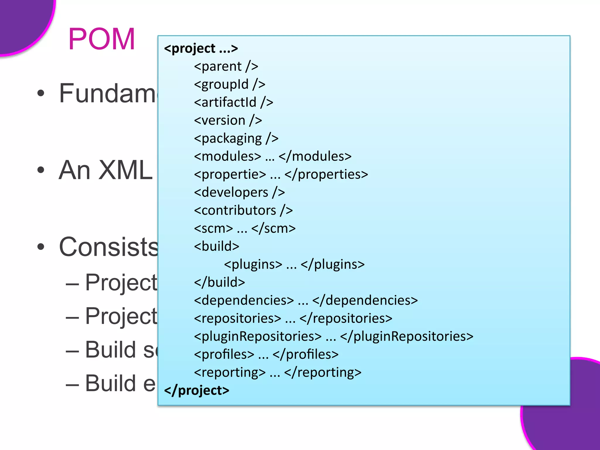 POM         <project ...>
                  <parent />
                  <groupId />
• Fundamental unit of work in maven
                  <artifactId />
                  <version />
                  <packaging />
                  <modules> … </modules>
• An XML file     <propertie> ... </properties>
                  <developers />
                  <contributors />
                  <scm> ... </scm>
• Consists        <build>
                        <plugins> ... </plugins>
  –   Project information
                  </build>
                  <dependencies> ... </dependencies>
  –   Project relationships </repositories>
                  <repositories> ...
                  <pluginRepositories> ... </pluginRepositories>
  –   Build settings ... </proﬁles>
                  <proﬁles>
                  <reporting> ... </reporting>
  –   Build environment
              </project>
 