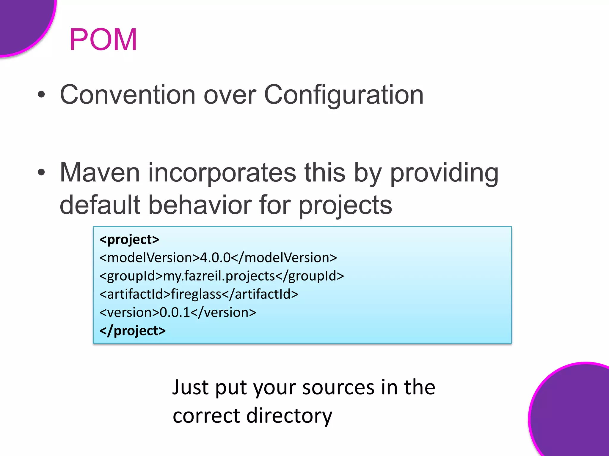 POM
• Convention over Configuration

• Maven incorporates this by providing
  default behavior for projects
     <project>
     <modelVersion>4.0.0</modelVersion>
     <groupId>my.fazreil.projects</groupId>
     <artifactId>fireglass</artifactId>
     <version>0.0.1</version>
     </project>


                Just put your sources in the
                correct directory
 
