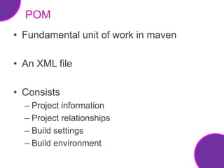 POM
• Fundamental unit of work in maven

• An XML file

• Consists
  – Project information
  – Project relationships
  – Build settings
  – Build environment
 