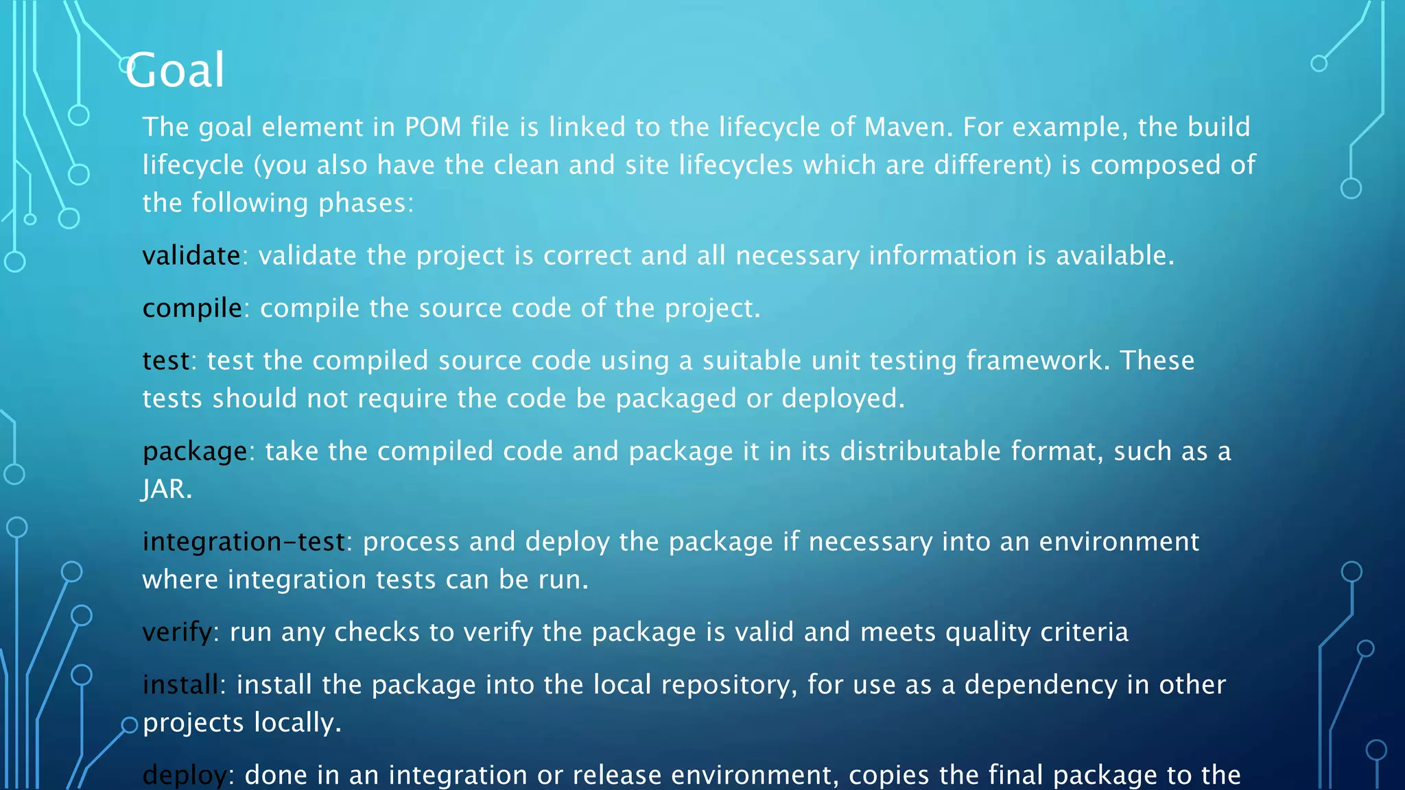 Goal
The goal element in POM file is linked to the lifecycle of Maven. For example, the build
lifecycle (you also have the clean and site lifecycles which are different) is composed of
the following phases:
validate: validate the project is correct and all necessary information is available.
compile: compile the source code of the project.
test: test the compiled source code using a suitable unit testing framework. These
tests should not require the code be packaged or deployed.
package: take the compiled code and package it in its distributable format, such as a
JAR.
integration-test: process and deploy the package if necessary into an environment
where integration tests can be run.
verify: run any checks to verify the package is valid and meets quality criteria
install: install the package into the local repository, for use as a dependency in other
projects locally.
deploy: done in an integration or release environment, copies the final package to the
 