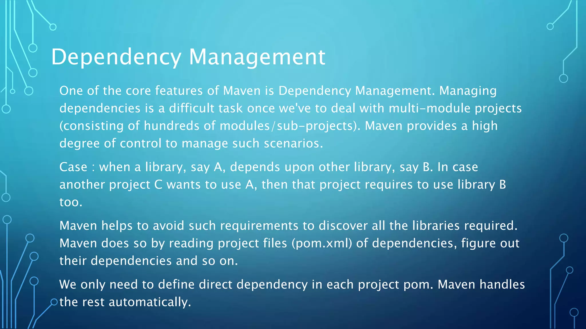 Dependency Management
One of the core features of Maven is Dependency Management. Managing
dependencies is a difficult task once we've to deal with multi-module projects
(consisting of hundreds of modules/sub-projects). Maven provides a high
degree of control to manage such scenarios.
Case : when a library, say A, depends upon other library, say B. In case
another project C wants to use A, then that project requires to use library B
too.
Maven helps to avoid such requirements to discover all the libraries required.
Maven does so by reading project files (pom.xml) of dependencies, figure out
their dependencies and so on.
We only need to define direct dependency in each project pom. Maven handles
the rest automatically.
 