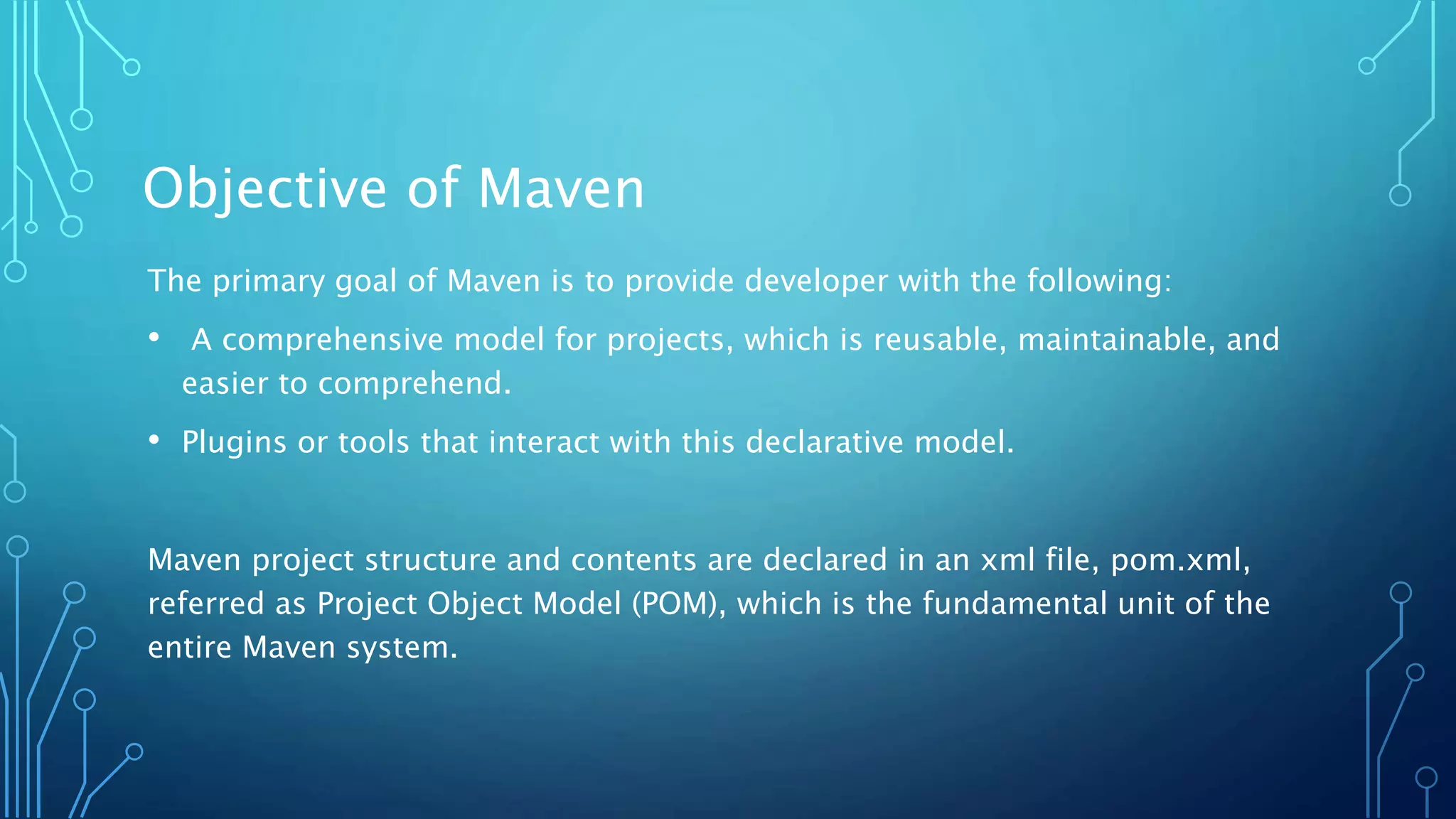 Objective of Maven
The primary goal of Maven is to provide developer with the following:
• A comprehensive model for projects, which is reusable, maintainable, and
easier to comprehend.
• Plugins or tools that interact with this declarative model.
Maven project structure and contents are declared in an xml file, pom.xml,
referred as Project Object Model (POM), which is the fundamental unit of the
entire Maven system.
 