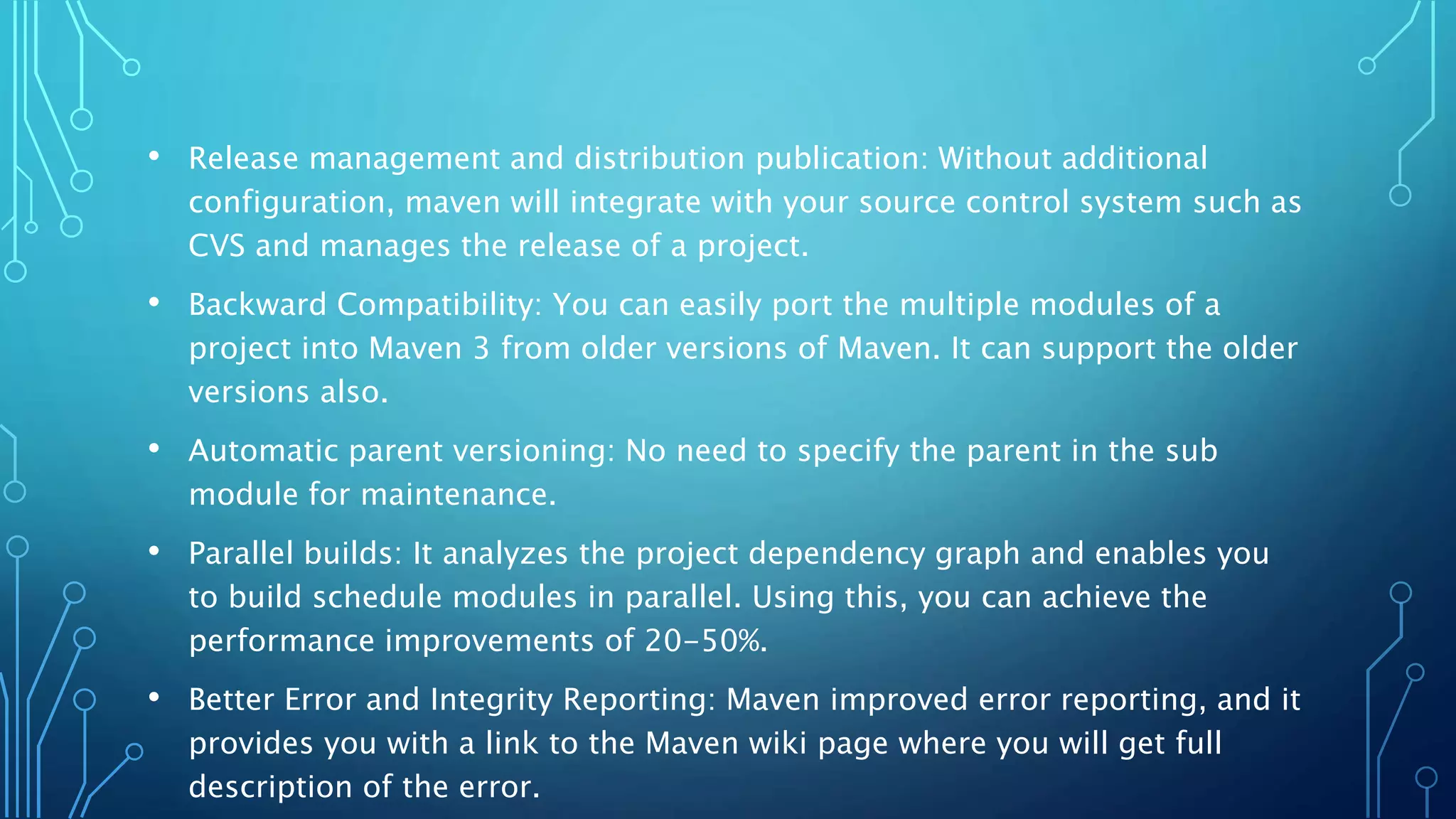 • Release management and distribution publication: Without additional
configuration, maven will integrate with your source control system such as
CVS and manages the release of a project.
• Backward Compatibility: You can easily port the multiple modules of a
project into Maven 3 from older versions of Maven. It can support the older
versions also.
• Automatic parent versioning: No need to specify the parent in the sub
module for maintenance.
• Parallel builds: It analyzes the project dependency graph and enables you
to build schedule modules in parallel. Using this, you can achieve the
performance improvements of 20-50%.
• Better Error and Integrity Reporting: Maven improved error reporting, and it
provides you with a link to the Maven wiki page where you will get full
description of the error.
 