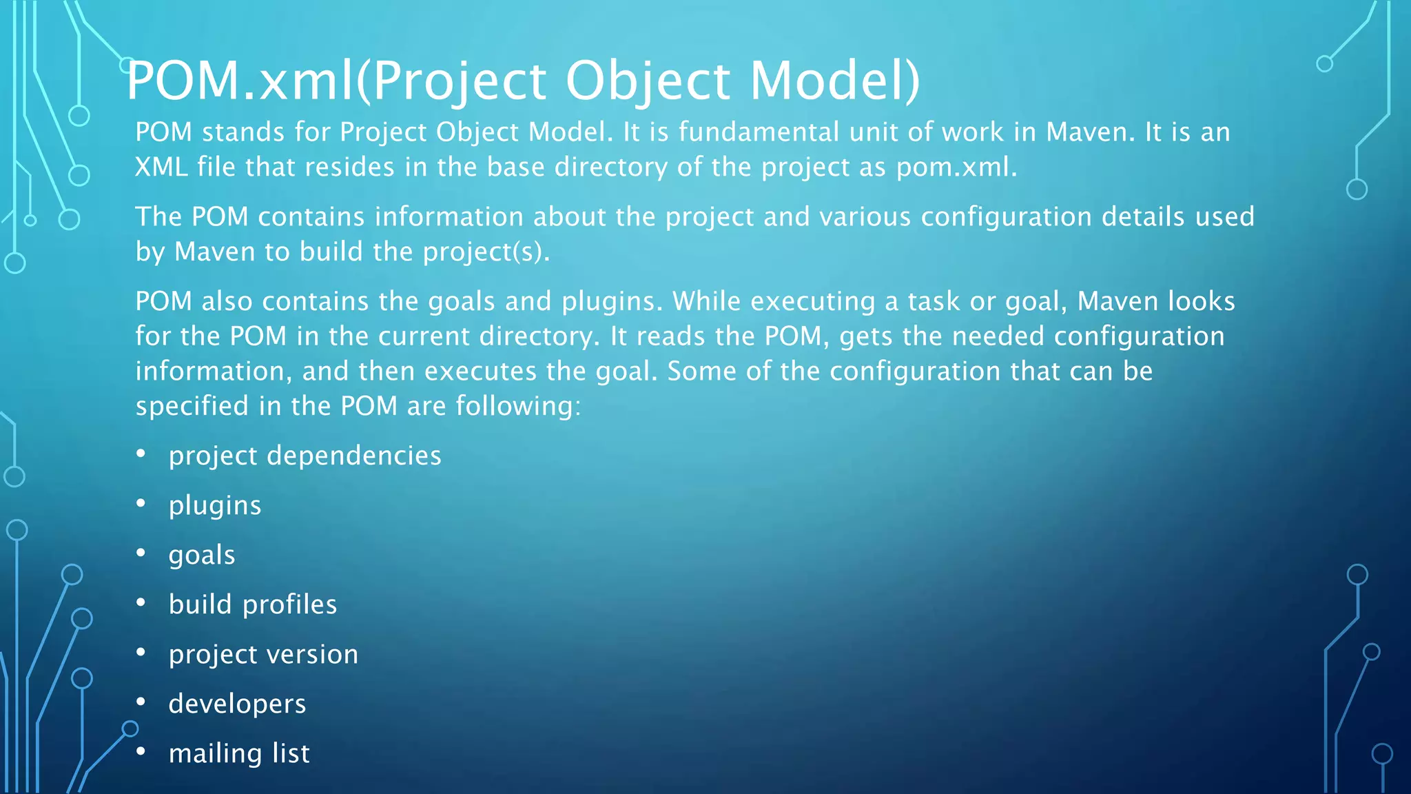 POM.xml(Project Object Model)
POM stands for Project Object Model. It is fundamental unit of work in Maven. It is an
XML file that resides in the base directory of the project as pom.xml.
The POM contains information about the project and various configuration details used
by Maven to build the project(s).
POM also contains the goals and plugins. While executing a task or goal, Maven looks
for the POM in the current directory. It reads the POM, gets the needed configuration
information, and then executes the goal. Some of the configuration that can be
specified in the POM are following:
• project dependencies
• plugins
• goals
• build profiles
• project version
• developers
• mailing list
 