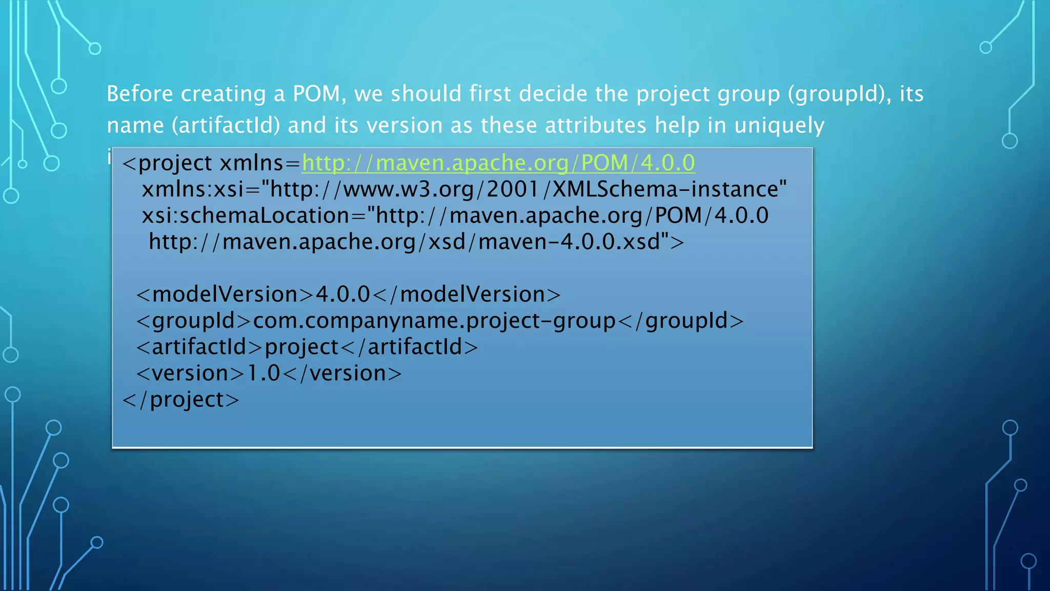 Before creating a POM, we should first decide the project group (groupId), its
name (artifactId) and its version as these attributes help in uniquely
identifying the project in repository.<project xmlns=http://maven.apache.org/POM/4.0.0
xmlns:xsi="http://www.w3.org/2001/XMLSchema-instance"
xsi:schemaLocation="http://maven.apache.org/POM/4.0.0
http://maven.apache.org/xsd/maven-4.0.0.xsd">
<modelVersion>4.0.0</modelVersion>
<groupId>com.companyname.project-group</groupId>
<artifactId>project</artifactId>
<version>1.0</version>
</project>
 