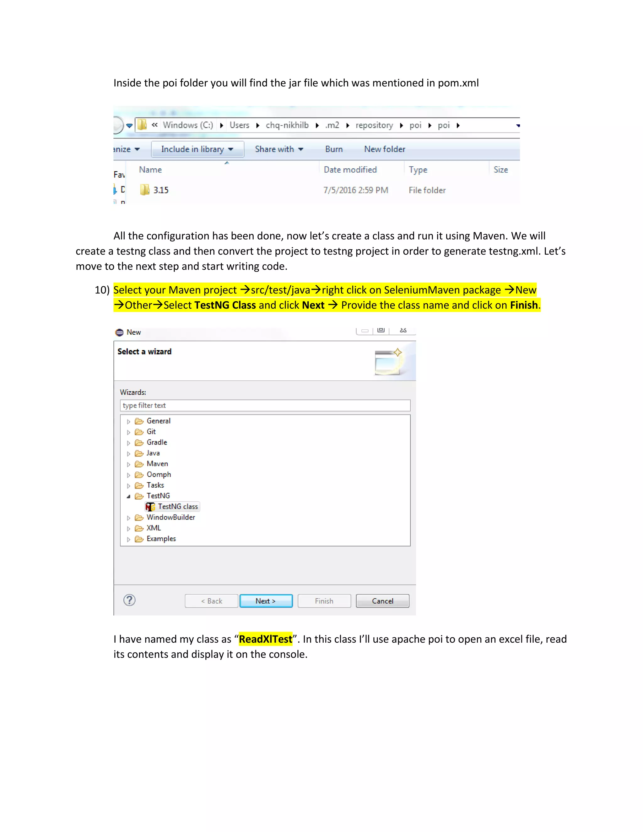 Inside the poi folder you will find the jar file which was mentioned in pom.xml
All the configuration has been done, now let’s create a class and run it using Maven. We will
create a testng class and then convert the project to testng project in order to generate testng.xml. Let’s
move to the next step and start writing code.
10) Select your Maven project src/test/javaright click on SeleniumMaven package New
OtherSelect TestNG Class and click Next  Provide the class name and click on Finish.
I have named my class as “ReadXlTest”. In this class I’ll use apache poi to open an excel file, read
its contents and display it on the console.
 