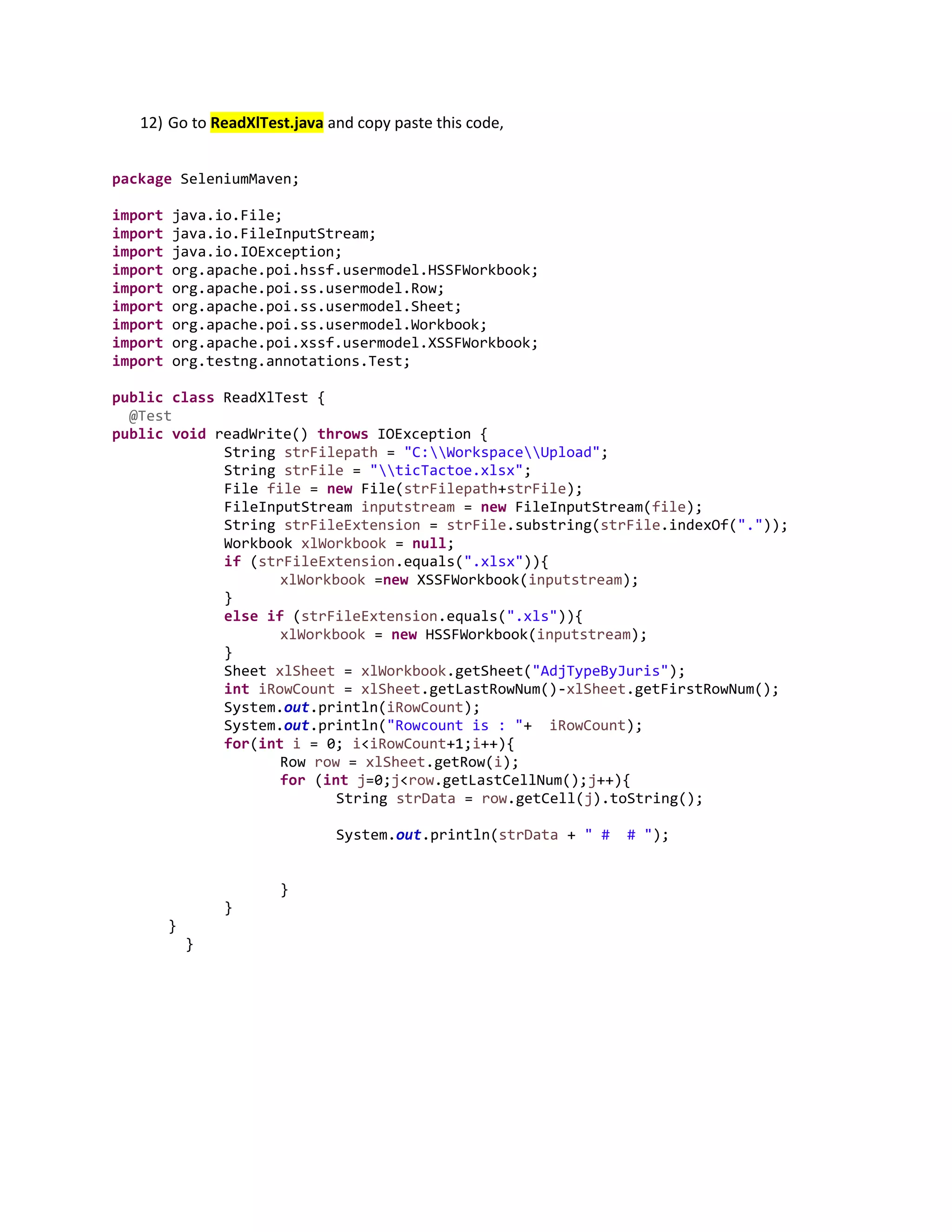 12) Go to ReadXlTest.java and copy paste this code,
package SeleniumMaven;
import java.io.File;
import java.io.FileInputStream;
import java.io.IOException;
import org.apache.poi.hssf.usermodel.HSSFWorkbook;
import org.apache.poi.ss.usermodel.Row;
import org.apache.poi.ss.usermodel.Sheet;
import org.apache.poi.ss.usermodel.Workbook;
import org.apache.poi.xssf.usermodel.XSSFWorkbook;
import org.testng.annotations.Test;
public class ReadXlTest {
@Test
public void readWrite() throws IOException {
String strFilepath = "C:WorkspaceUpload";
String strFile = "ticTactoe.xlsx";
File file = new File(strFilepath+strFile);
FileInputStream inputstream = new FileInputStream(file);
String strFileExtension = strFile.substring(strFile.indexOf("."));
Workbook xlWorkbook = null;
if (strFileExtension.equals(".xlsx")){
xlWorkbook =new XSSFWorkbook(inputstream);
}
else if (strFileExtension.equals(".xls")){
xlWorkbook = new HSSFWorkbook(inputstream);
}
Sheet xlSheet = xlWorkbook.getSheet("AdjTypeByJuris");
int iRowCount = xlSheet.getLastRowNum()-xlSheet.getFirstRowNum();
System.out.println(iRowCount);
System.out.println("Rowcount is : "+ iRowCount);
for(int i = 0; i<iRowCount+1;i++){
Row row = xlSheet.getRow(i);
for (int j=0;j<row.getLastCellNum();j++){
String strData = row.getCell(j).toString();
System.out.println(strData + " # # ");
}
}
}
}
 